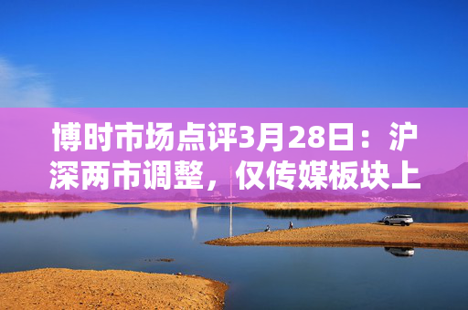 博时市场点评3月28日：沪深两市调整，仅传媒板块上涨