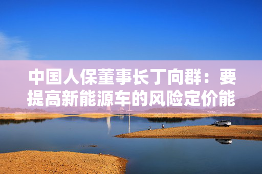 中国人保董事长丁向群：要提高新能源车的风险定价能力，研发智能驾驶车险