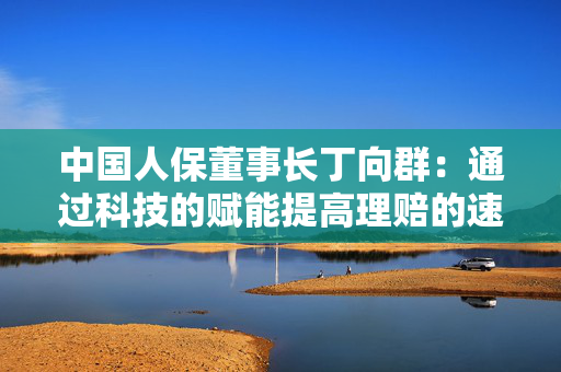 中国人保董事长丁向群：通过科技的赋能提高理赔的速度、力度和温度