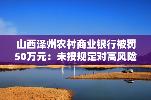 山西泽州农村商业银行被罚50万元：未按规定对高风险客户采取强化识别措施