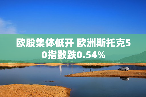欧股集体低开 欧洲斯托克50指数跌0.54%