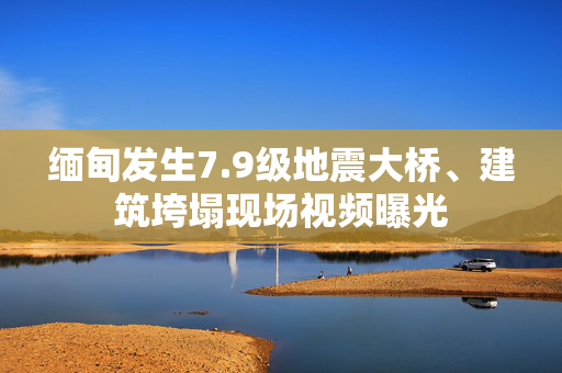 缅甸发生7.9级地震大桥、建筑垮塌现场视频曝光