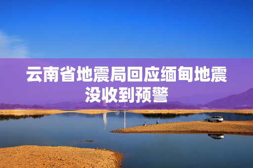 云南省地震局回应缅甸地震没收到预警