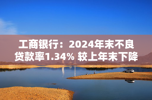 工商银行：2024年末不良贷款率1.34% 较上年末下降2个基点
