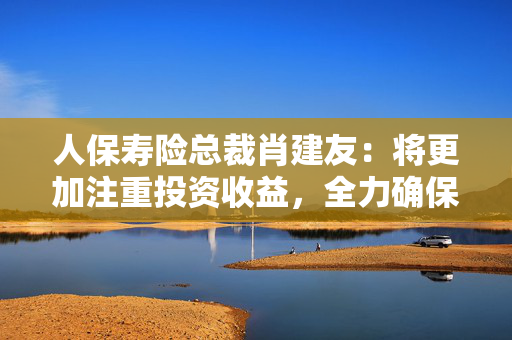 人保寿险总裁肖建友：将更加注重投资收益，全力确保投资收益率覆盖负债资金成本率