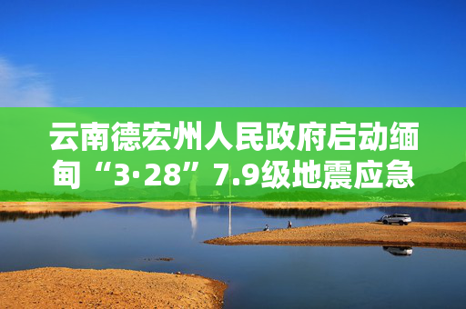 云南德宏州人民政府启动缅甸“3·28”7.9级地震应急Ⅳ级响应