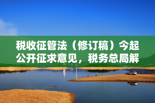 税收征管法（修订稿）今起公开征求意见，税务总局解读