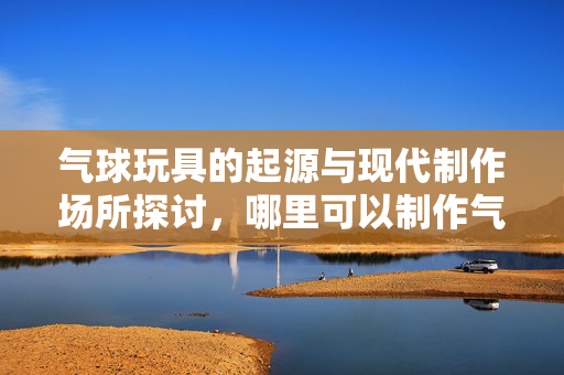 气球玩具的起源与现代制作场所探讨，哪里可以制作气球玩具？