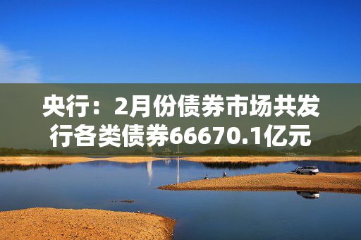 央行：2月份债券市场共发行各类债券66670.1亿元