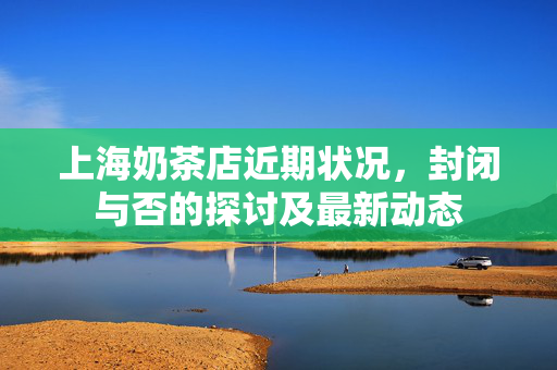 上海奶茶店近期状况，封闭与否的探讨及最新动态