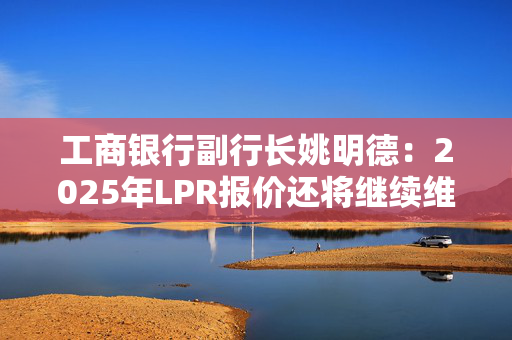 工商银行副行长姚明德：2025年LPR报价还将继续维持下调趋势