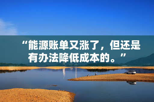 “能源账单又涨了，但还是有办法降低成本的。”