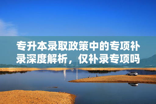 专升本录取政策中的专项补录深度解析，仅补录专项吗？