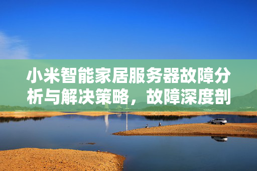 小米智能家居服务器故障分析与解决策略，故障深度剖析与应对策略