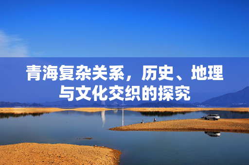 青海复杂关系，历史、地理与文化交织的探究