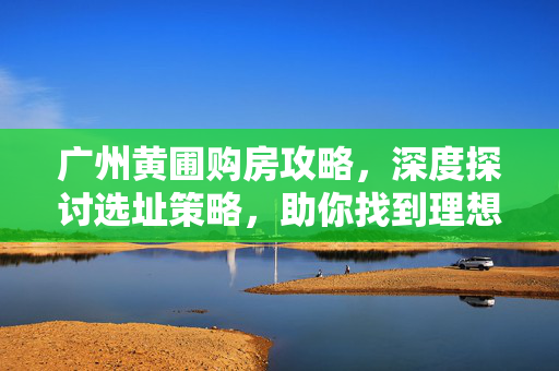 广州黄圃购房攻略，深度探讨选址策略，助你找到理想房源！