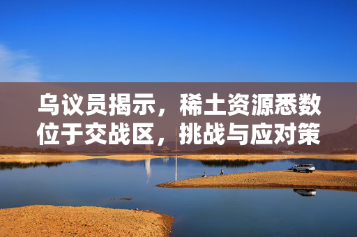 乌议员揭示，稀土资源悉数位于交战区，挑战与应对策略亟待关注