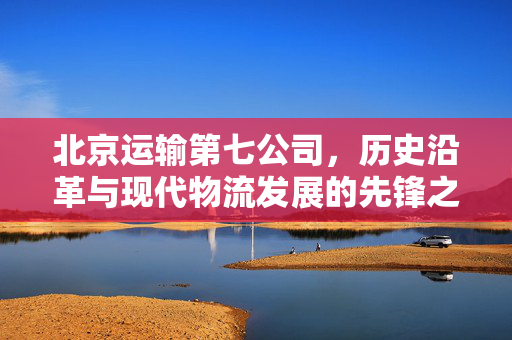 北京运输第七公司，历史沿革与现代物流发展的先锋之路