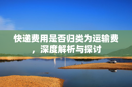 快递费用是否归类为运输费，深度解析与探讨