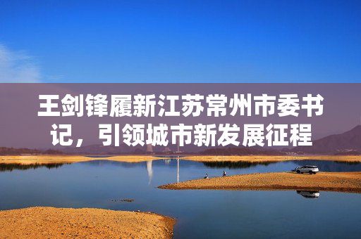 王剑锋履新江苏常州市委书记，引领城市新发展征程