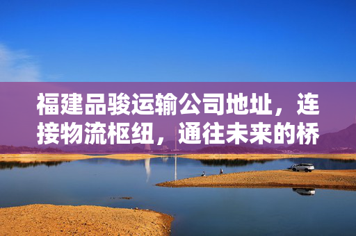 福建品骏运输公司地址，连接物流枢纽，通往未来的桥梁