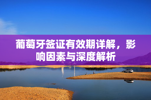 葡萄牙签证有效期详解，影响因素与深度解析