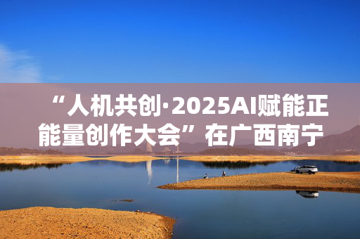 “人机共创·2025AI赋能正能量创作大会”在广西南宁举办