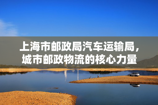 上海市邮政局汽车运输局，城市邮政物流的核心力量