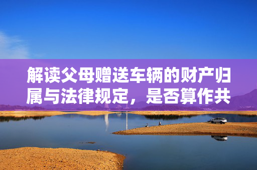 解读父母赠送车辆的财产归属与法律规定，是否算作共同财产？