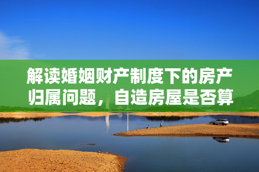 解读婚姻财产制度下的房产归属问题，自造房屋是否算作夫妻共同财产？
