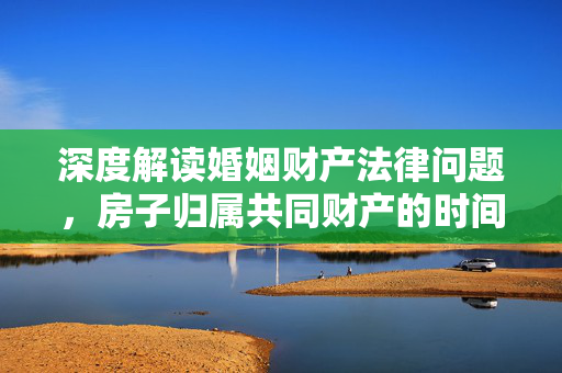 深度解读婚姻财产法律问题，房子归属共同财产的时间节点探讨