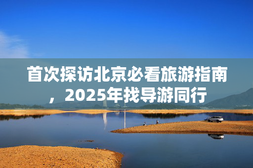 首次探访北京必看旅游指南，2025年找导游同行