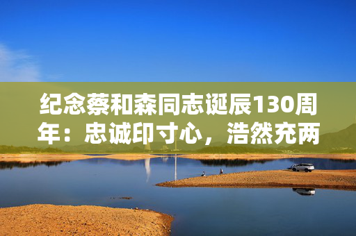 纪念蔡和森同志诞辰130周年：忠诚印寸心，浩然充两间