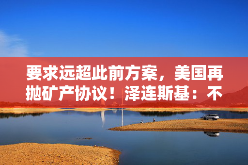 要求远超此前方案，美国再抛矿产协议！泽连斯基：不会将美军事支持视为债务！乌军：击退俄军进攻