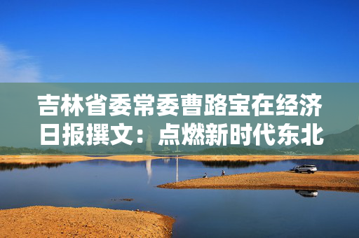 吉林省委常委曹路宝在经济日报撰文：点燃新时代东北全面振兴新引擎