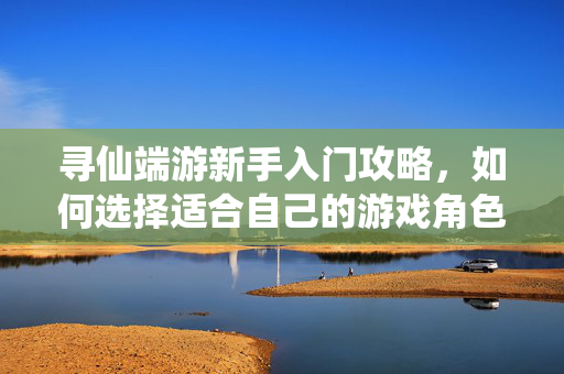 寻仙端游新手入门攻略，如何选择适合自己的游戏角色与玩法推荐
