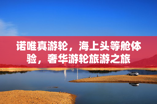 诺唯真游轮，海上头等舱体验，奢华游轮旅游之旅
