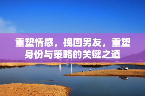 重塑情感，挽回男友，重塑身份与策略的关键之道
