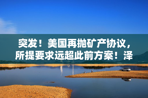 突发！美国再抛矿产协议，所提要求远超此前方案！泽连斯基发声