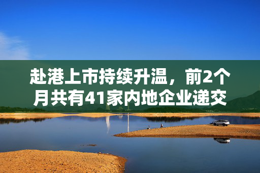 赴港上市持续升温，前2个月共有41家内地企业递交上市申请