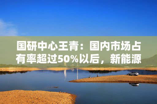 国研中心王青：国内市场占有率超过50%以后，新能源汽车增速会逐步回落，燃油汽车市场继续收缩