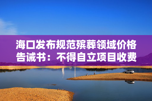 海口发布规范殡葬领域价格告诫书：不得自立项目收费