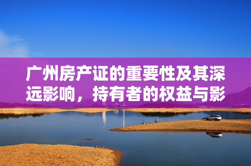 广州房产证的重要性及其深远影响，持有者的权益与影响分析