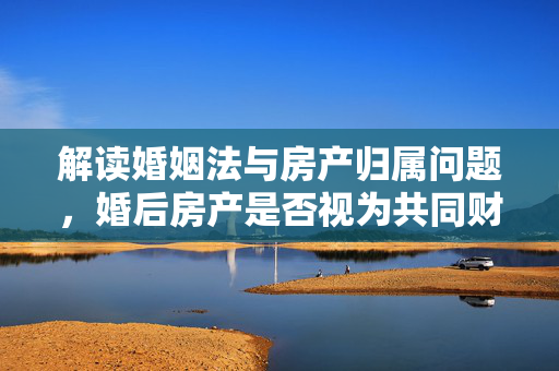 解读婚姻法与房产归属问题，婚后房产是否视为共同财产？