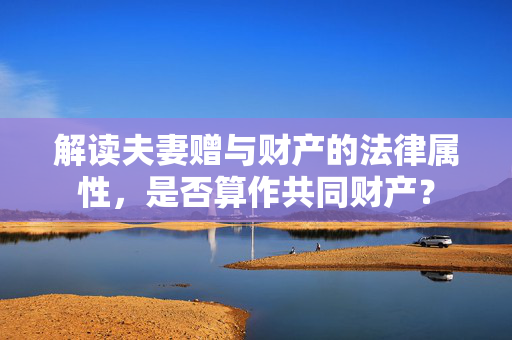 解读夫妻赠与财产的法律属性，是否算作共同财产？
