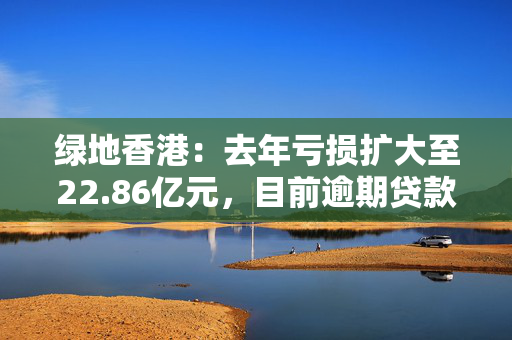 绿地香港：去年亏损扩大至22.86亿元，目前逾期贷款总额为36.09亿元