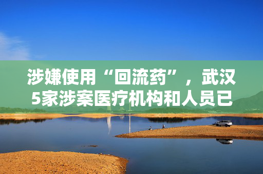 涉嫌使用“回流药”，武汉5家涉案医疗机构和人员已被立案调查