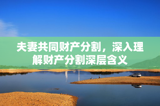 夫妻共同财产分割，深入理解财产分割深层含义