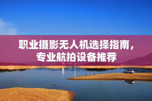 职业摄影无人机选择指南，专业航拍设备推荐