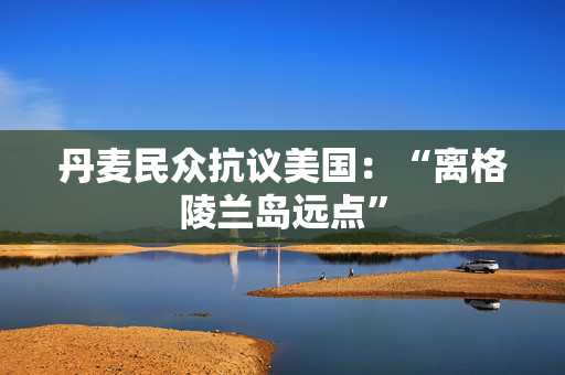丹麦民众抗议美国：“离格陵兰岛远点”